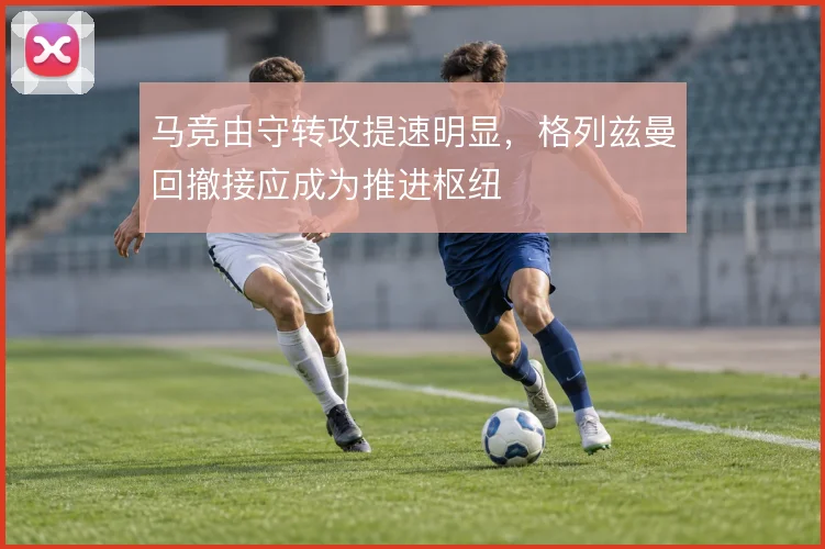 马竞由守转攻提速明显，格列兹曼回撤接应成为推进枢纽