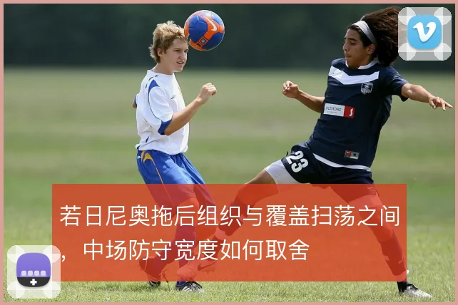 若日尼奥拖后组织与覆盖扫荡之间，中场防守宽度如何取舍