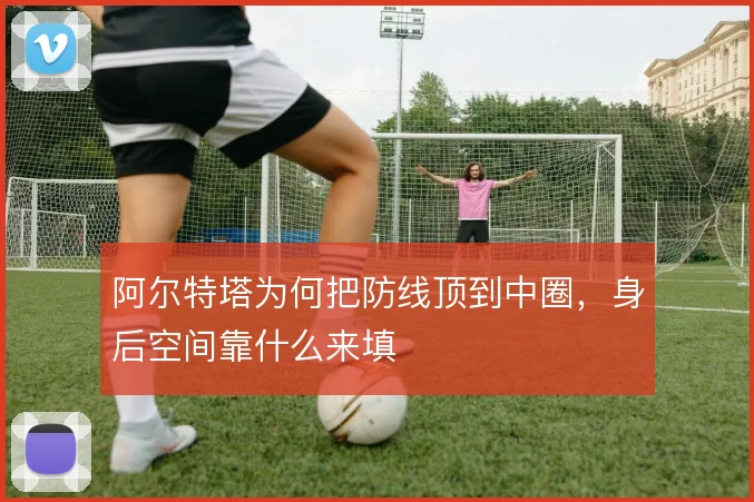 阿尔特塔为何把防线顶到中圈，身后空间靠什么来填