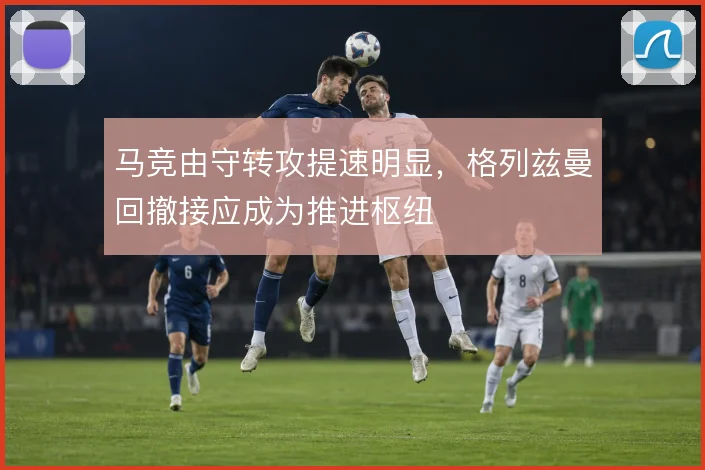 马竞由守转攻提速明显，格列兹曼回撤接应成为推进枢纽