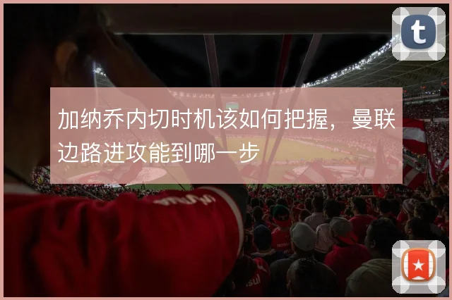 加纳乔内切时机该如何把握，曼联边路进攻能到哪一步