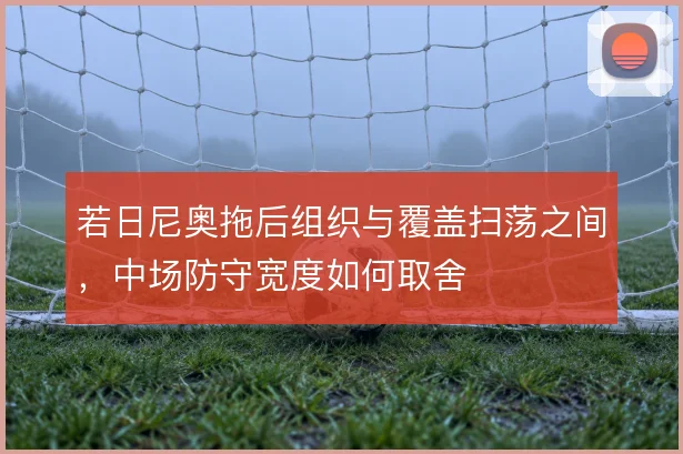 若日尼奥拖后组织与覆盖扫荡之间，中场防守宽度如何取舍