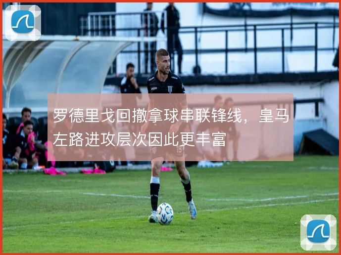 罗德里戈回撤拿球串联锋线，皇马左路进攻层次因此更丰富
