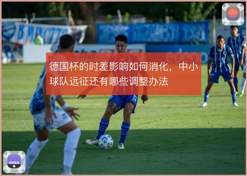 德国杯的时差影响如何消化，中小球队远征还有哪些调整办法
