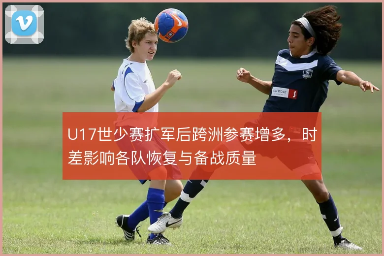 U17世少赛扩军后跨洲参赛增多,时差影响各队恢复与备战质量