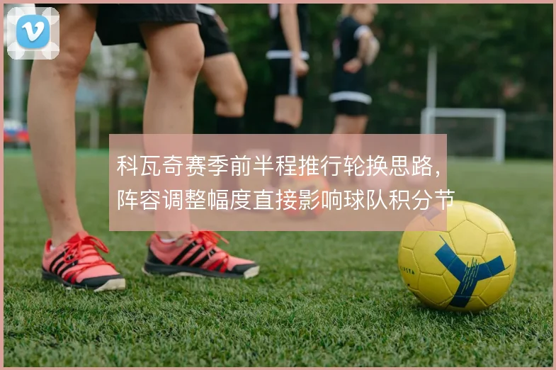 科瓦奇赛季前半程推行轮换思路，阵容调整幅度直接影响球队积分节奏