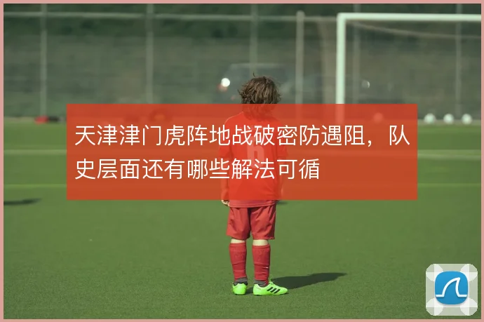 天津津门虎阵地战破密防遇阻,队史层面还有哪些解法可循