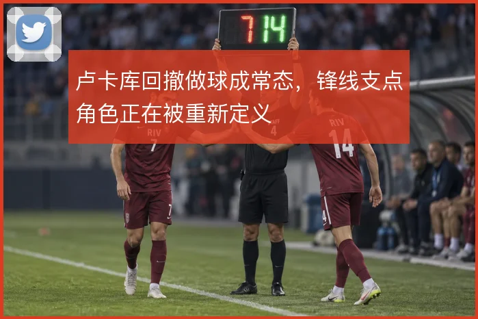 卢卡库回撤做球成常态，锋线支点角色正在被重新定义
