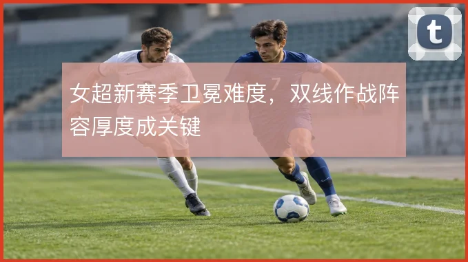 女超新赛季卫冕难度，双线作战阵容厚度成关键