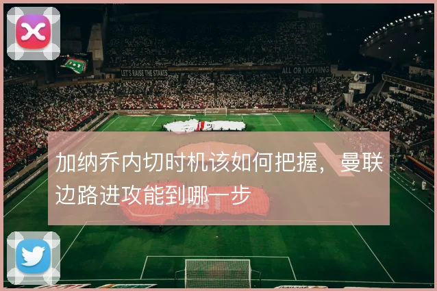 加纳乔内切时机该如何把握，曼联边路进攻能到哪一步