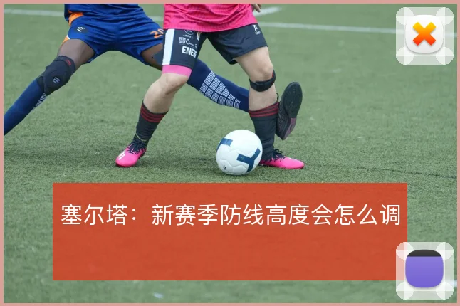 塞尔塔：新赛季防线高度会怎么调