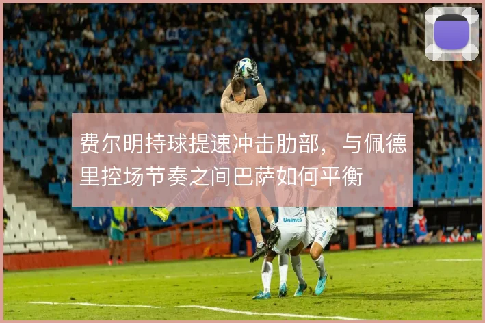 费尔明持球提速冲击肋部,与佩德里控场节奏之间巴萨如何平衡