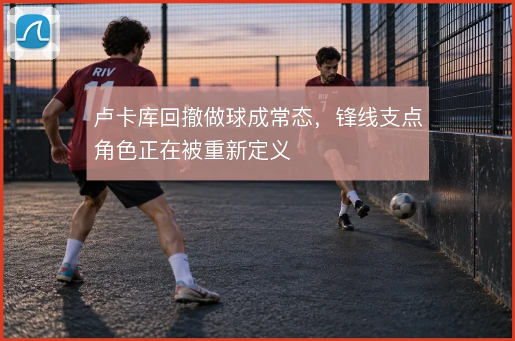 卢卡库回撤做球成常态，锋线支点角色正在被重新定义