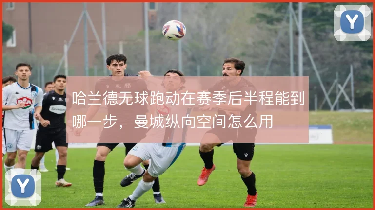 哈兰德无球跑动在赛季后半程能到哪一步，曼城纵向空间怎么用